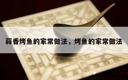 蒜香烤鱼的家常做法，烤鱼的家常做法