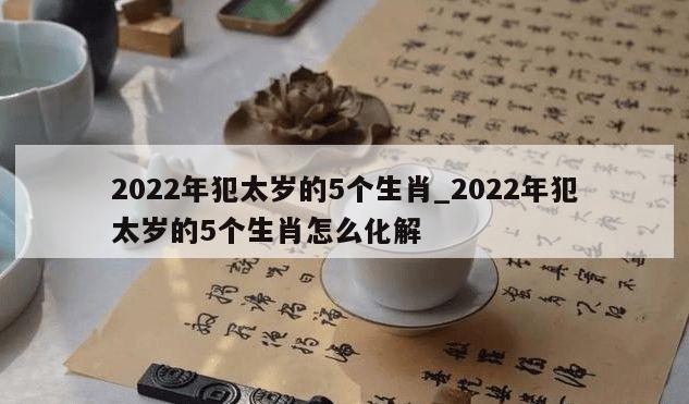 2022年犯太岁的5个生肖_2022年犯太岁的5个生肖怎么化解