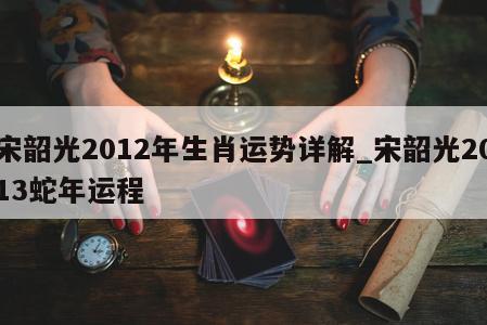 宋韶光2012年生肖运势详解_宋韶光2013蛇年运程