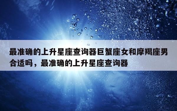 最准确的上升星座查询器巨蟹座女和摩羯座男合适吗，最准确的上升星座查询器