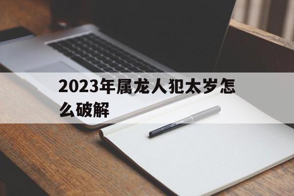 2023年属龙人犯太岁怎么破解图 2023年属龙人犯太岁怎么破解