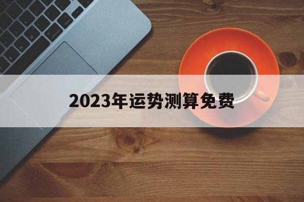 2023年运势测算免费_2023年运势测算免费属龙