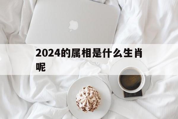  2024的属相是什么生肖呢（2024的属相是什么生肖呢2025）