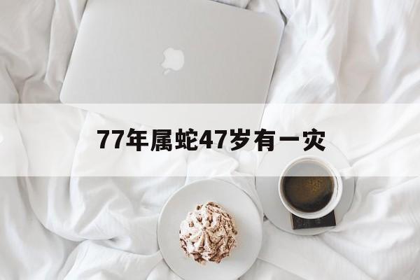 77年属蛇47岁有一灾 77年属蛇47岁有一灾会不会享年47岁