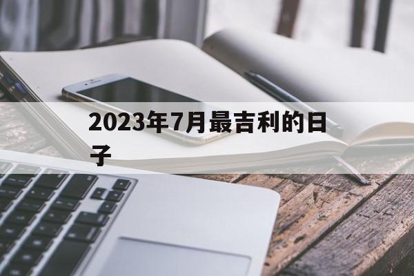 2023年7月最吉利的日子_2023年7月最吉利的日子入宅