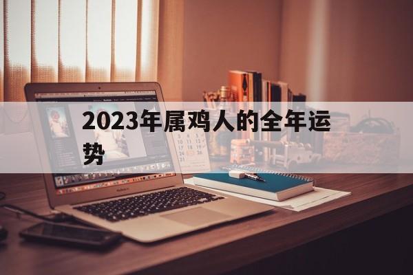 2023年属鸡人的全年运势：2023年属鸡人的全年运势详解大全